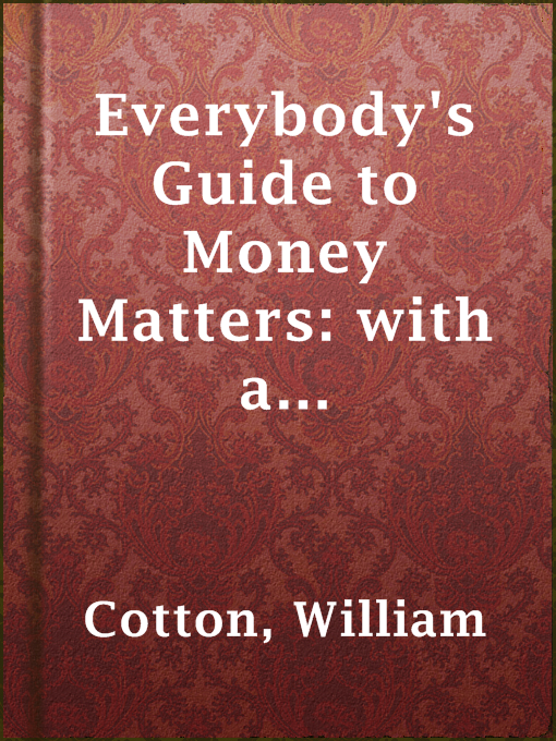 Title details for Everybody's Guide to Money Matters: with a description of the various investments chiefly dealt in on the stock exchange, and the mode of dealing therein by William Cotton - Available